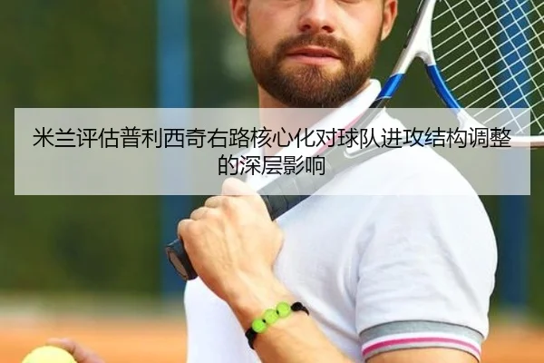米兰评估普利西奇右路核心化对球队进攻结构调整的深层影响