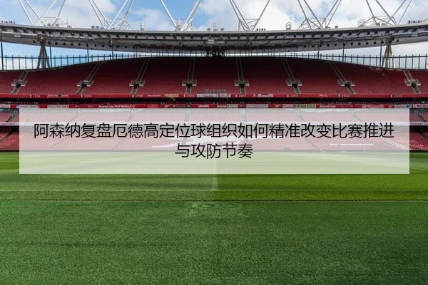 阿森纳复盘厄德高定位球组织如何精准改变比赛推进与攻防节奏