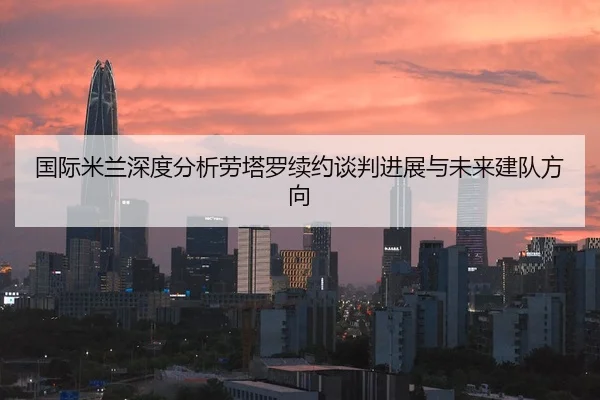 国际米兰深度分析劳塔罗续约谈判进展与未来建队方向