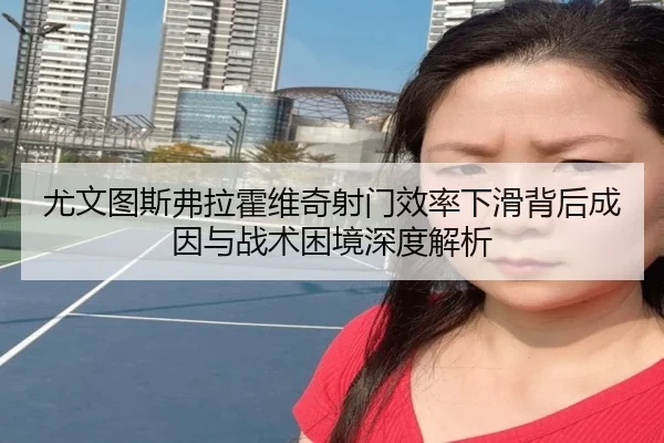 尤文图斯弗拉霍维奇射门效率下滑背后成因与战术困境深度解析