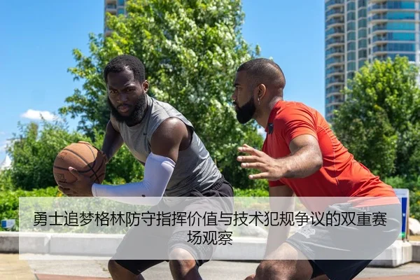 勇士追梦格林防守指挥价值与技术犯规争议的双重赛场观察