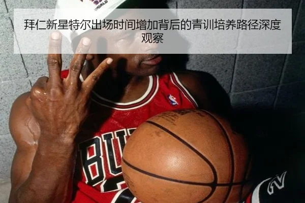 拜仁新星特尔出场时间增加背后的青训培养路径深度观察